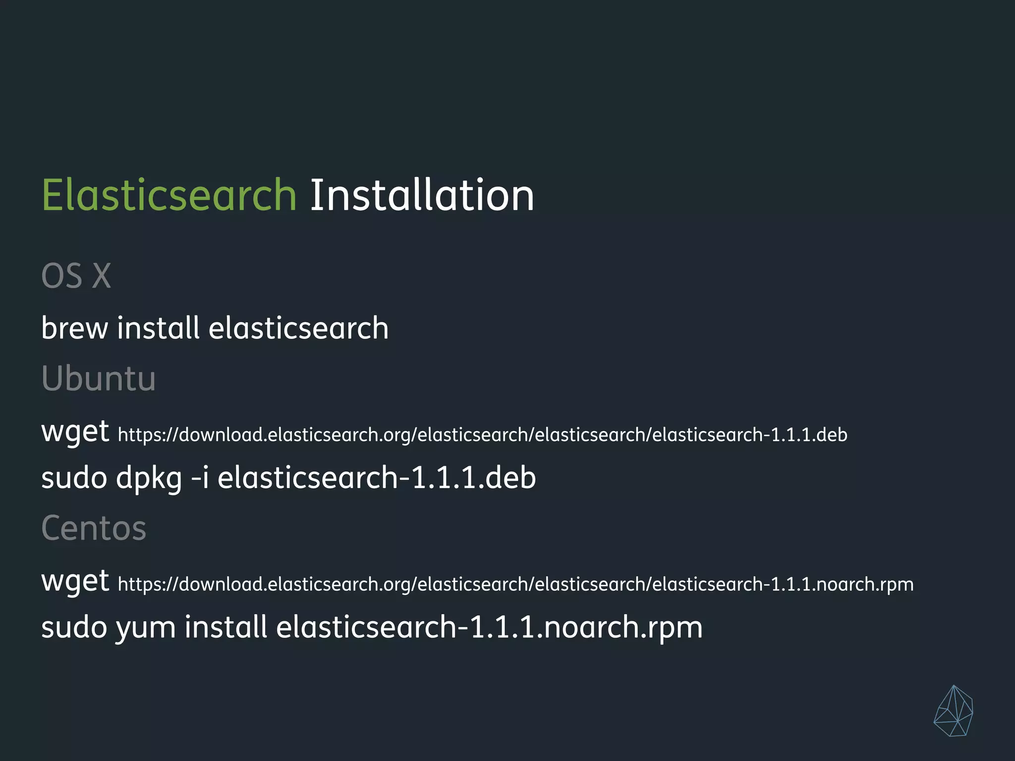 Elasticsearch Installation
OS X
brew install elasticsearch
Ubuntu
wget https://download.elasticsearch.org/elasticsearch/elasticsearch/elasticsearch-1.1.1.deb
sudo dpkg -i elasticsearch-1.1.1.deb
Centos
wget https://download.elasticsearch.org/elasticsearch/elasticsearch/elasticsearch-1.1.1.noarch.rpm
sudo yum install elasticsearch-1.1.1.noarch.rpm
!
 