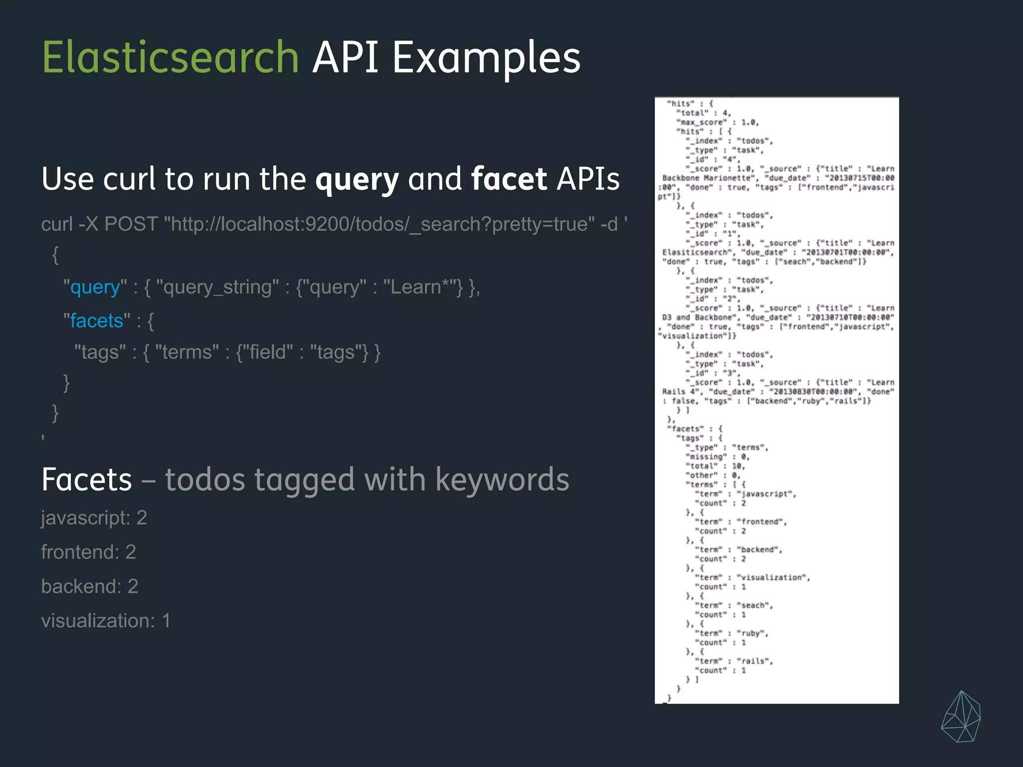 Elasticsearch API Examples
Use curl to run the query and facet APIs
curl -X POST "http://localhost:9200/todos/_search?pretty=true" -d '
{
"query" : { "query_string" : {"query" : "Learn*"} },
"facets" : {
"tags" : { "terms" : {"field" : "tags"} }
}
}
'
Facets – todos tagged with keywords
javascript: 2
frontend: 2
backend: 2
visualization: 1
!
!
 