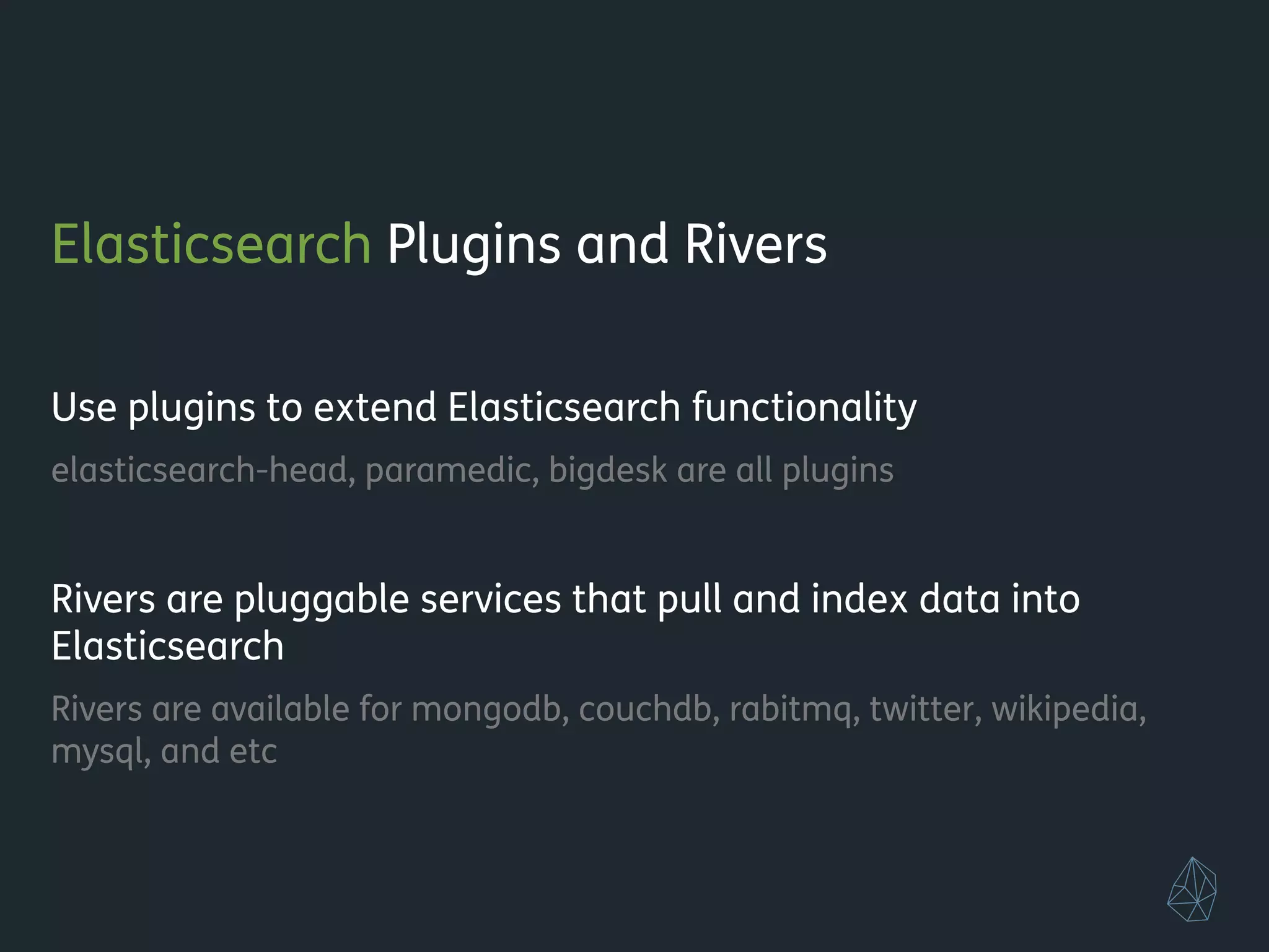 Elasticsearch Plugins and Rivers
!
Use plugins to extend Elasticsearch functionality
elasticsearch-head, paramedic, bigdesk are all plugins
!
Rivers are pluggable services that pull and index data into
Elasticsearch
Rivers are available for mongodb, couchdb, rabitmq, twitter, wikipedia,
mysql, and etc
!
!
 