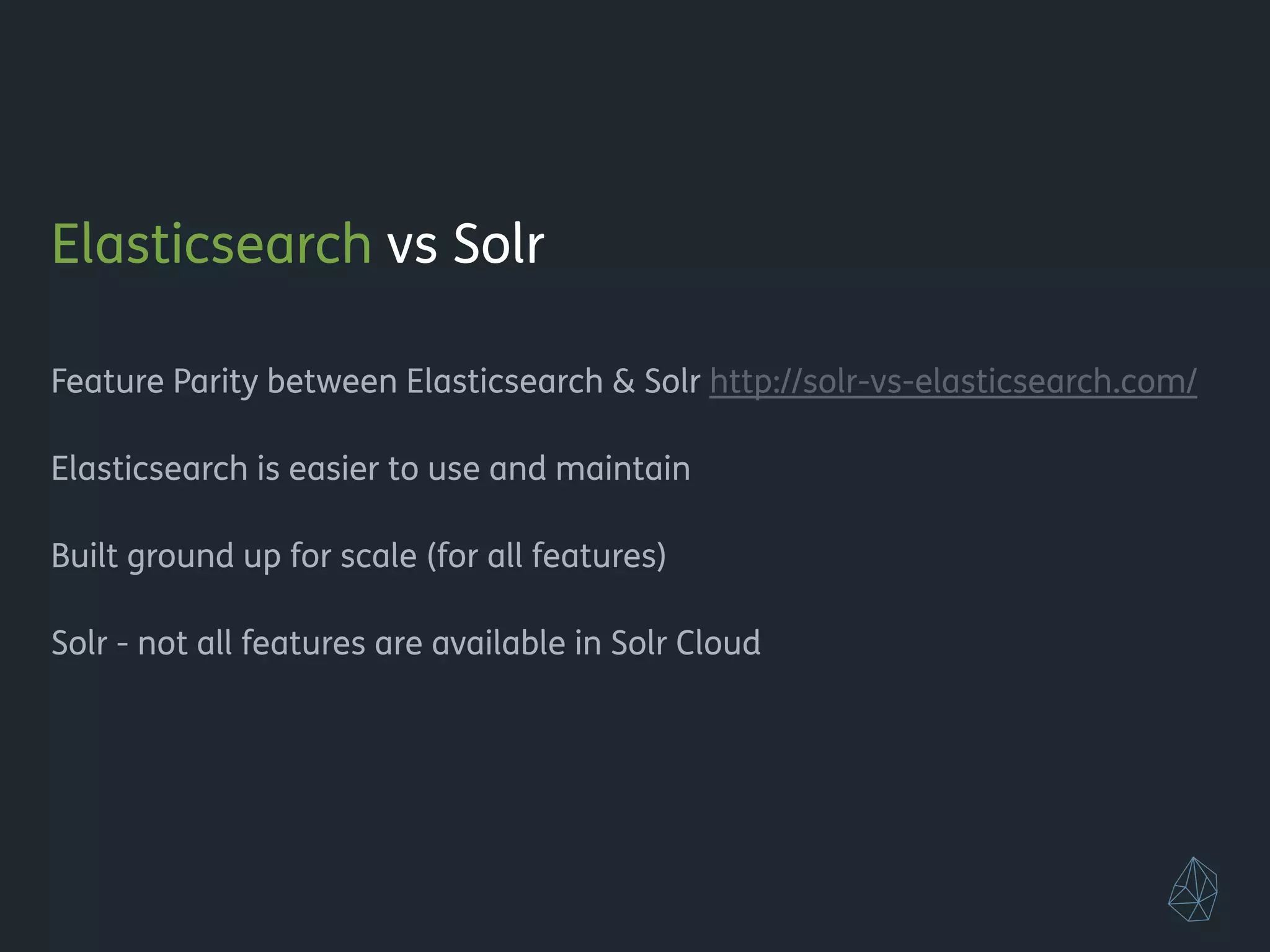 Elasticsearch vs Solr
!
Feature Parity between Elasticsearch & Solr http://solr-vs-elasticsearch.com/
!
Elasticsearch is easier to use and maintain
!
Built from ground up for scale (for all features)
!
Solr - not all features are available in Solr Cloud
!
!
!
!
 