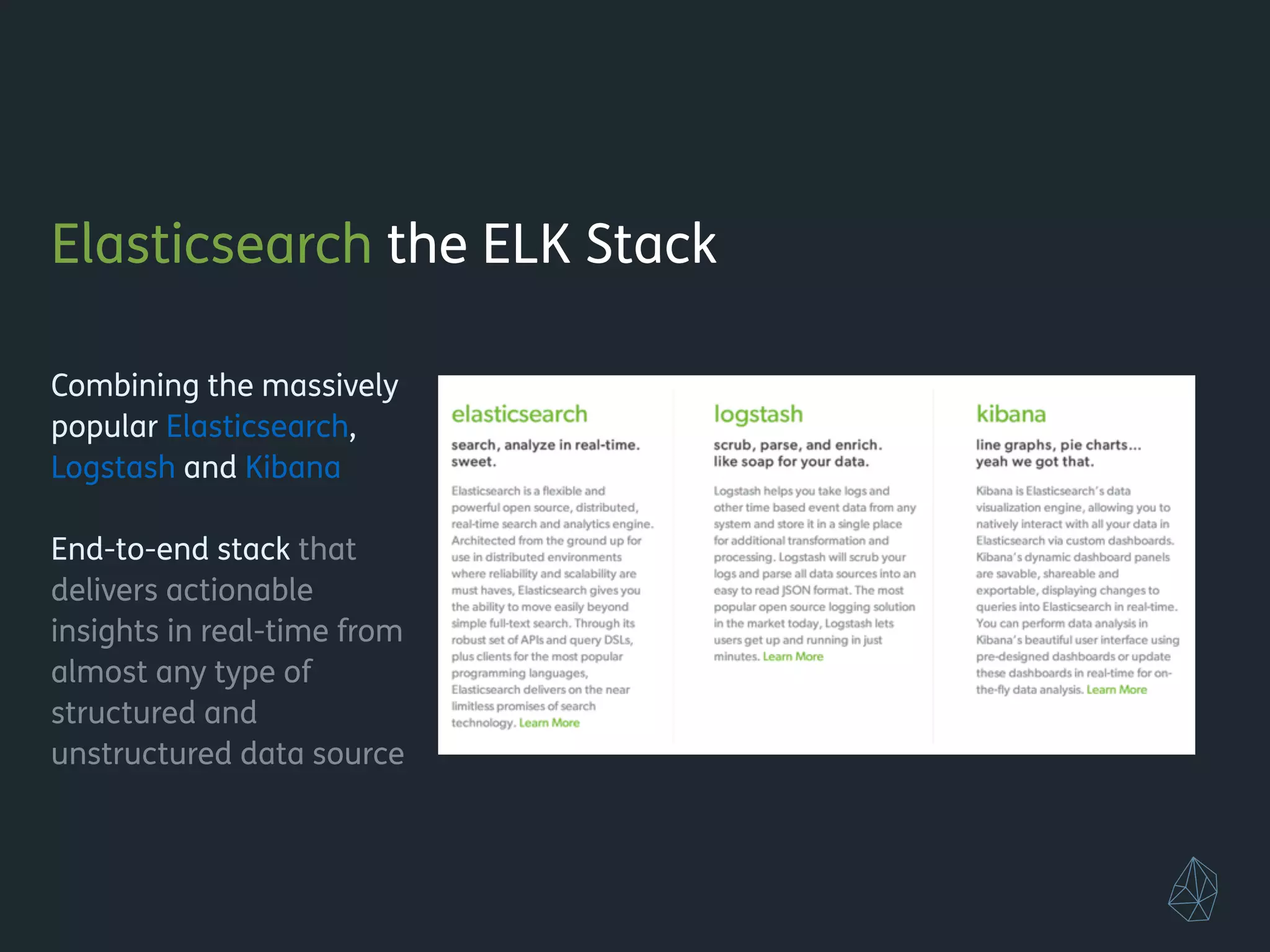 Elasticsearch the ELK Stack
!
Combining the massively
popular Elasticsearch,
Logstash and Kibana
!
End-to-end stack that
delivers actionable
insights in real-time from
almost any type of
structured and
unstructured data source
!
!
!
 