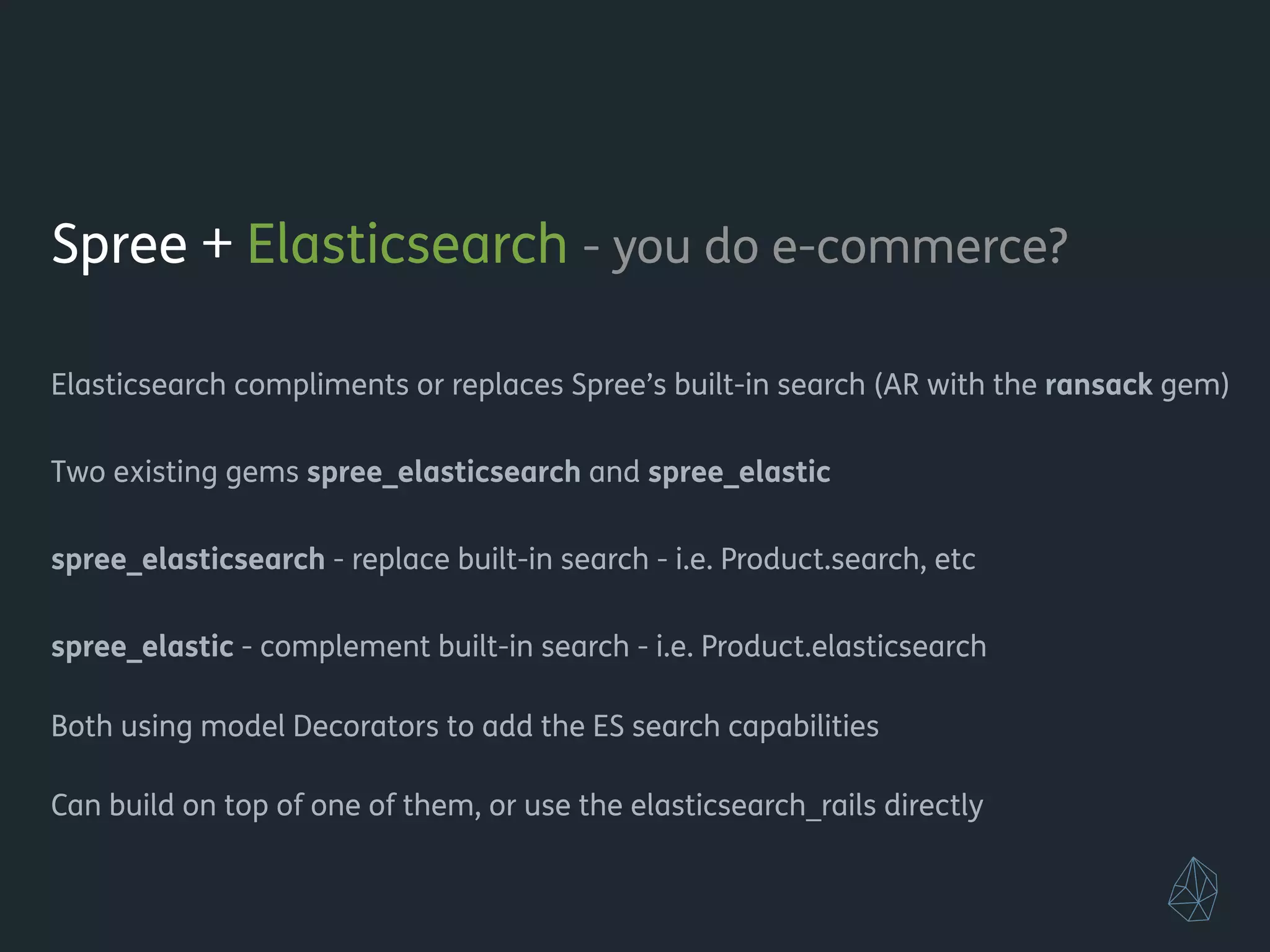 Spree + Elasticsearch - you do e-commerce?
!
Elasticsearch compliments or replaces Spree’s built-in search (AR with the ransack gem)
!
Two existing gems spree_elasticsearch and spree_elastic
!
spree_elasticsearch - replace built-in search - i.e. Product.search, etc
spree_elastic - complement built-in search - i.e. Product.elasticsearch
!
Both using model Decorators to add the ES search capabilities
!
Can build on top of one of them, or use the elasticsearch_rails directly
!
!
 
