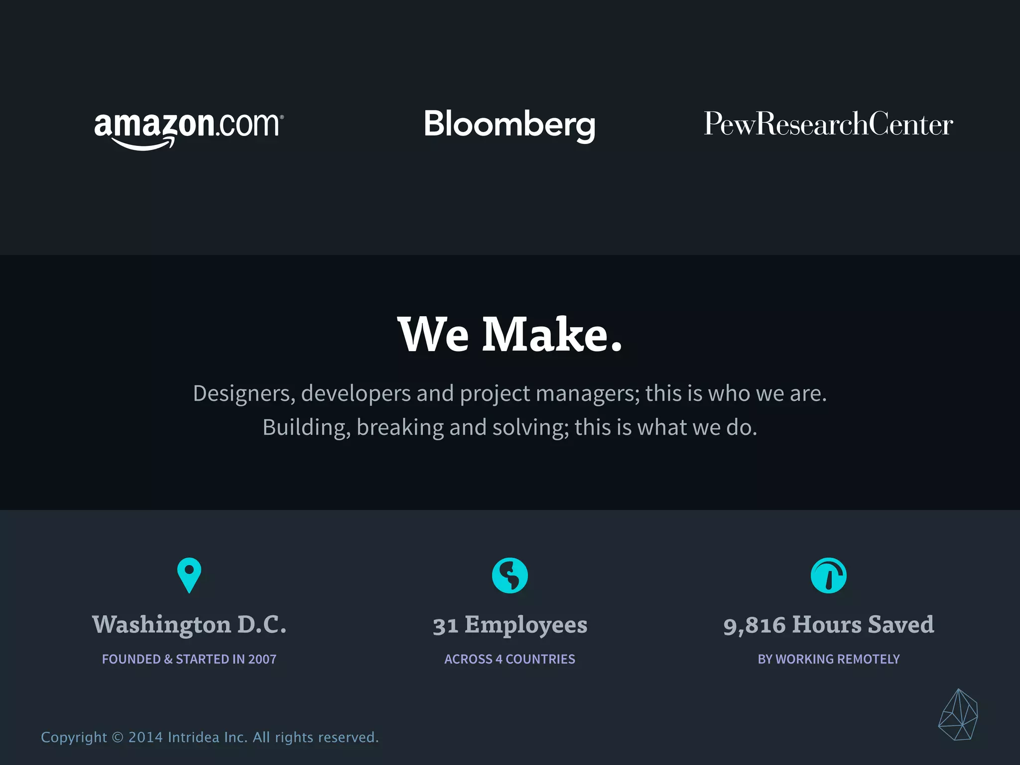 ! 🌎 #
Copyright © 2014 Intridea Inc. All rights reserved.
BY WORKING REMOTELY
9,816 Hours Saved
ACROSS 4 COUNTRIES
31 Employees
FOUNDED & STARTED IN 2007
Washington D.C.
We Make.
Designers, developers and project managers; this is who we are.
Building, breaking and solving; this is what we do.
 