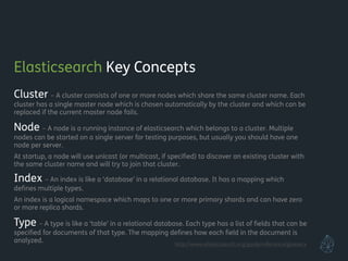 Elasticsearch Key Concepts
Cluster – A cluster consists of one or more nodes which share the same cluster name. Each
cluster has a single master node which is chosen automatically by the cluster and which can be
replaced if the current master node fails.
Node – A node is a running instance of elasticsearch which belongs to a cluster. Multiple
nodes can be started on a single server for testing purposes, but usually you should have one
node per server.
At startup, a node will use unicast (or multicast, if speciﬁed) to discover an existing cluster with
the same cluster name and will try to join that cluster.
Index – An index is like a ‘database’ in a relational database. It has a mapping which
deﬁnes multiple types.
An index is a logical namespace which maps to one or more primary shards and can have zero
or more replica shards.
Type – A type is like a ‘table’ in a relational database. Each type has a list of ﬁelds that can be
speciﬁed for documents of that type. The mapping deﬁnes how each ﬁeld in the document is
analyzed. http://www.elasticsearch.org/guide/reference/glossary
 