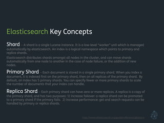 Elasticsearch Key Concepts
Shard – A shard is a single Lucene instance. It is a low-level “worker” unit which is managed
automatically by elasticsearch. An index is a logical namespace which points to primary and
replica shards.
Elasticsearch distributes shards amongst all nodes in the cluster, and can move shards
automatically from one node to another in the case of node failure, or the addition of new
nodes.
Primary Shard – Each document is stored in a single primary shard. When you index a
document, it is indexed ﬁrst on the primary shard, then on all replicas of the primary shard. By
default, an index has 5 primary shards. You can specify fewer or more primary shards to scale
the number of documents that your index can handle.
Replica Shard – Each primary shard can have zero or more replicas. A replica is a copy of
the primary shard, and has two purposes: 1) increase failover: a replica shard can be promoted
to a primary shard if the primary fails. 2) increase performance: get and search requests can be
handled by primary or replica shards.
!
!
http://www.elasticsearch.org/guide/reference/glossary
 