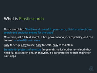 What is Elasticsearch
!
Elasticsearch is a “ﬂexible and powerful open source, distributed real-time
search and analytics engine for the cloud”
More than just full text search, it has powerful analytics capability, and can
be used as a NoSQL data store
Easy to setup, easy to use, easy to scale, easy to maintain
Suitable for projects of any size (large and small, cloud or non-cloud) that
need full text search and/or analytics, it’s our preferred search engine for
Rails apps
 