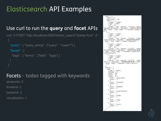 Elasticsearch API Examples
Use curl to run the query and facet APIs
curl -X POST "http://localhost:9200/todos/_search?pretty=true" -d '
{
"query" : { "query_string" : {"query" : "Learn*"} },
"facets" : {
"tags" : { "terms" : {"field" : "tags"} }
}
}
'
Facets – todos tagged with keywords
javascript: 2
frontend: 2
backend: 2
visualization: 1
!
!
 