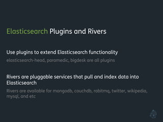Elasticsearch Plugins and Rivers
!
Use plugins to extend Elasticsearch functionality
elasticsearch-head, paramedic, bigdesk are all plugins
!
Rivers are pluggable services that pull and index data into
Elasticsearch
Rivers are available for mongodb, couchdb, rabitmq, twitter, wikipedia,
mysql, and etc
!
!
 