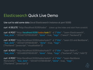 Elasticsearch Quick Live Demo
Use curl to add some data (local Elasticsearch instance at port 9200)
!
curl -X DELETE "http://localhost:9200/todos" (clean up the index and start from scratch)
!
curl -X POST "http://localhost:9200/todos/task/1" -d '{"title" : "Learn Elasticsearch",
"due_date" : "20140710T00:00:00", "done" : true, "tags" : ["seach","backend"]}'
!
curl -X POST "http://localhost:9200/todos/task/2" -d '{"title" : "Learn D3 and Backbone",
"due_date" : "20140720T00:00:00", "done" : true, "tags" :
["frontend","javascript","visualization"]}'
!
curl -X POST "http://localhost:9200/todos/task/3" -d '{"title" : "Learn Rails 4",
"due_date" : "20140830T00:00:00", "done" : false, "tags" : ["backend","ruby","rails"]}'
!
curl -X POST "http://localhost:9200/todos/task/4" -d '{"title" : "Learn Backbone
Marionette", "due_date" : "20140715T00:00:00", "done" : true, "tags" :
["frontend","javascript"]}'
!
 