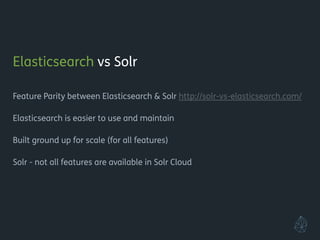 Elasticsearch vs Solr
!
Feature Parity between Elasticsearch & Solr http://solr-vs-elasticsearch.com/
!
Elasticsearch is easier to use and maintain
!
Built from ground up for scale (for all features)
!
Solr - not all features are available in Solr Cloud
!
!
!
!
 