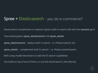 Spree + Elasticsearch - you do e-commerce?
!
Elasticsearch compliments or replaces Spree’s built-in search (AR with the ransack gem)
!
Two existing gems spree_elasticsearch and spree_elastic
!
spree_elasticsearch - replace built-in search - i.e. Product.search, etc
spree_elastic - complement built-in search - i.e. Product.elasticsearch
!
Both using model Decorators to add the ES search capabilities
!
Can build on top of one of them, or use the elasticsearch_rails directly
!
!
 