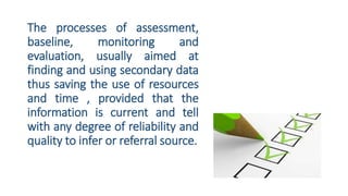 The processes of assessment,
baseline, monitoring and
evaluation, usually aimed at
finding and using secondary data
thus saving the use of resources
and time , provided that the
information is current and tell
with any degree of reliability and
quality to infer or referral source.
 