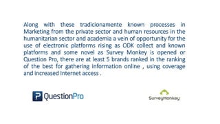 Along with these tradicionamente known processes in
Marketing from the private sector and human resources in the
humanitarian sector and academia a vein of opportunity for the
use of electronic platforms rising as ODK collect and known
platforms and some novel as Survey Monkey is opened or
Question Pro, there are at least 5 brands ranked in the ranking
of the best for gathering information online , using coverage
and increased Internet access .
 