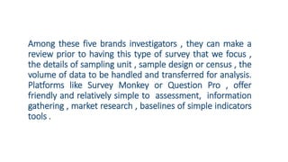 Among these five brands investigators , they can make a
review prior to having this type of survey that we focus ,
the details of sampling unit , sample design or census , the
volume of data to be handled and transferred for analysis.
Platforms like Survey Monkey or Question Pro , offer
friendly and relatively simple to assessment, information
gathering , market research , baselines of simple indicators
tools .
 