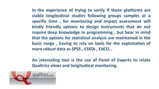 In the experience of trying to verify if these platforms are
viable longitudinal studies following groups samples at a
specific time , for monitoring and impact assessment will
kindly friendly options to design instruments that do not
require deep knowledge in programming , but bear in mind
that the options for statistical analysis are maintained in the
basic range , having to rely on tools for the exploitation of
more robust data as SPSS , STATA , EXCEL .
An interesting tool is the use of Panel of Experts to relate
Qualtrics views and longitudinal monitoring.
 