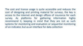 The cost and license usage is quite accessible and reduces the
cost of designing and printing material for surveys, the key is
access to the internet and design offices of insurance for each
survey. As platforms for gathering information highly
recommend it, keeping in mind that they are not as such
systems for monitoring and evaluation or sequential monitoring
of an indicator, but as an interface for data collection
 