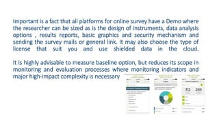 Important is a fact that all platforms for online survey have a Demo where
the researcher can be sized as is the design of instruments, data analysis
options , results reports, basic graphics and security mechanism and
sending the survey mails or general link. It may also choose the type of
license that suit you and use shielded data in the cloud.
It is highly advisable to measure baseline option, but reduces its scope in
monitoring and evaluation processes where monitoring indicators and
major high-impact complexity is necessary
 