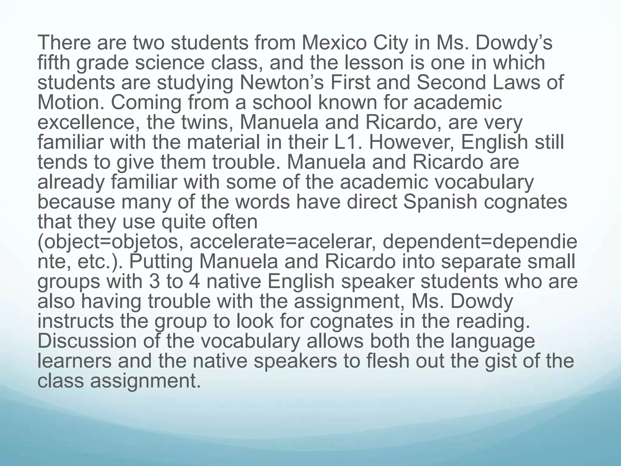There are two students from Mexico City in Ms. Dowdy’s
fifth grade science class, and the lesson is one in which
students are studying Newton’s First and Second Laws of
Motion. Coming from a school known for academic
excellence, the twins, Manuela and Ricardo, are very
familiar with the material in their L1. However, English still
tends to give them trouble. Manuela and Ricardo are
already familiar with some of the academic vocabulary
because many of the words have direct Spanish cognates
that they use quite often
(object=objetos, accelerate=acelerar, dependent=dependie
nte, etc.). Putting Manuela and Ricardo into separate small
groups with 3 to 4 native English speaker students who are
also having trouble with the assignment, Ms. Dowdy
instructs the group to look for cognates in the reading.
Discussion of the vocabulary allows both the language
learners and the native speakers to flesh out the gist of the
class assignment.
 