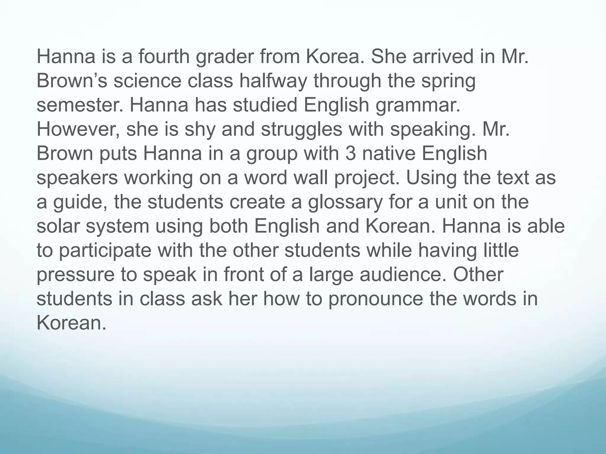 Hanna is a fourth grader from Korea. She arrived in Mr.
Brown’s science class halfway through the spring
semester. Hanna has studied English grammar.
However, she is shy and struggles with speaking. Mr.
Brown puts Hanna in a group with 3 native English
speakers working on a word wall project. Using the text as
a guide, the students create a glossary for a unit on the
solar system using both English and Korean. Hanna is able
to participate with the other students while having little
pressure to speak in front of a large audience. Other
students in class ask her how to pronounce the words in
Korean.
 