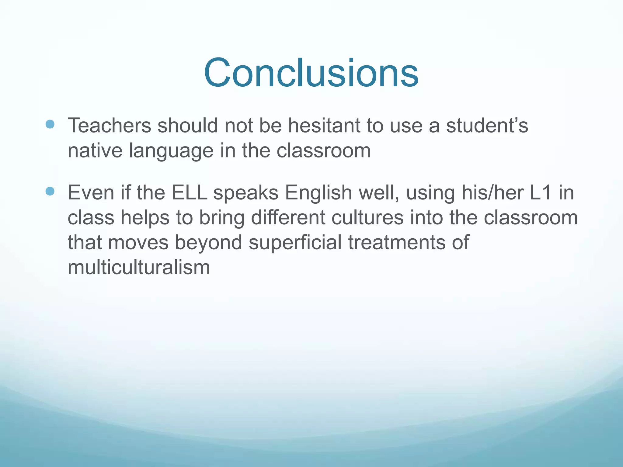 Conclusions
 Teachers should not be hesitant to use a student’s
  native language in the classroom

 Even if the ELL speaks English well, using his/her L1 in
  class helps to bring different cultures into the classroom
  that moves beyond superficial treatments of
  multiculturalism
 