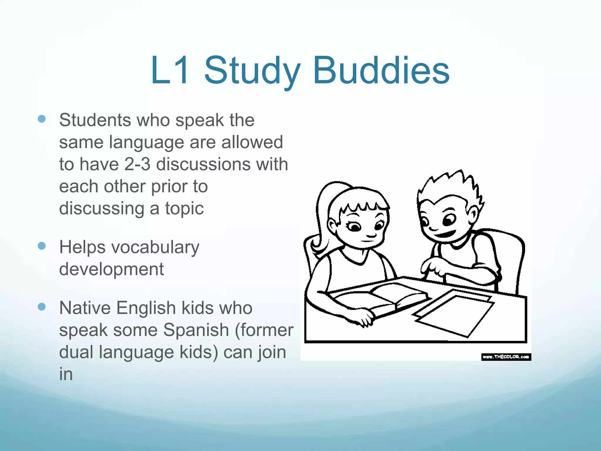 L1 Study Buddies
 Students who speak the
  same language are allowed
  to have 2-3 discussions with
  each other prior to
  discussing a topic

 Helps vocabulary
  development

 Native English kids who
  speak some Spanish (former
  dual language kids) can join
  in
 