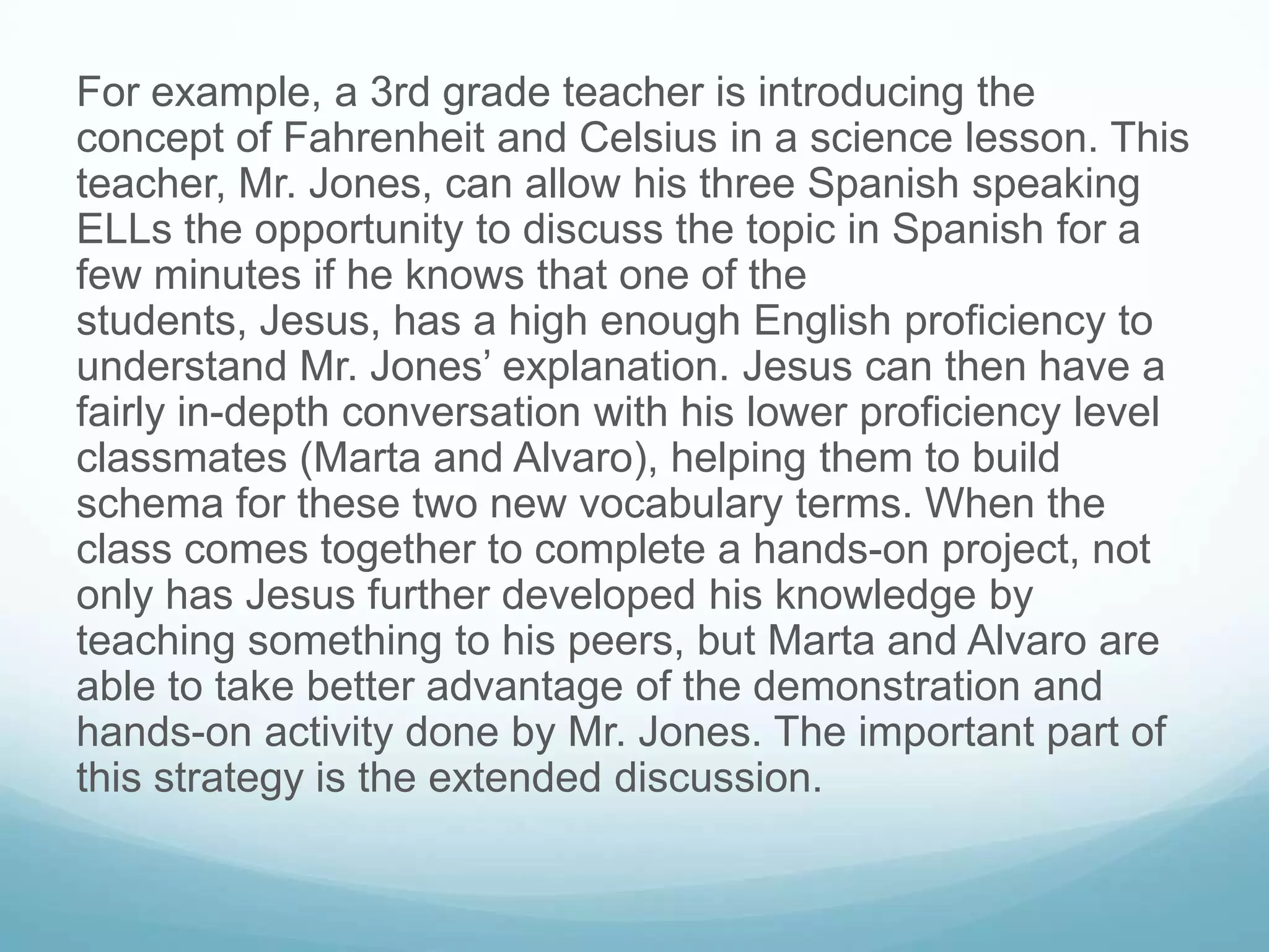 For example, a 3rd grade teacher is introducing the
concept of Fahrenheit and Celsius in a science lesson. This
teacher, Mr. Jones, can allow his three Spanish speaking
ELLs the opportunity to discuss the topic in Spanish for a
few minutes if he knows that one of the
students, Jesus, has a high enough English proficiency to
understand Mr. Jones’ explanation. Jesus can then have a
fairly in-depth conversation with his lower proficiency level
classmates (Marta and Alvaro), helping them to build
schema for these two new vocabulary terms. When the
class comes together to complete a hands-on project, not
only has Jesus further developed his knowledge by
teaching something to his peers, but Marta and Alvaro are
able to take better advantage of the demonstration and
hands-on activity done by Mr. Jones. The important part of
this strategy is the extended discussion.
 