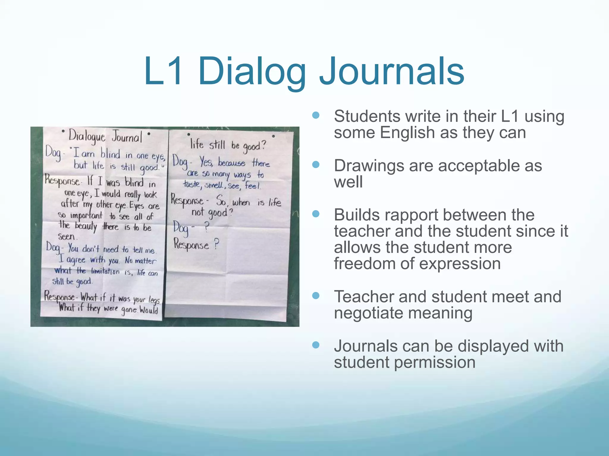 L1 Dialog Journals
          Students write in their L1 using
            some English as they can
          Drawings are acceptable as
            well
          Builds rapport between the
            teacher and the student since it
            allows the student more
            freedom of expression
          Teacher and student meet and
            negotiate meaning
          Journals can be displayed with
            student permission
 