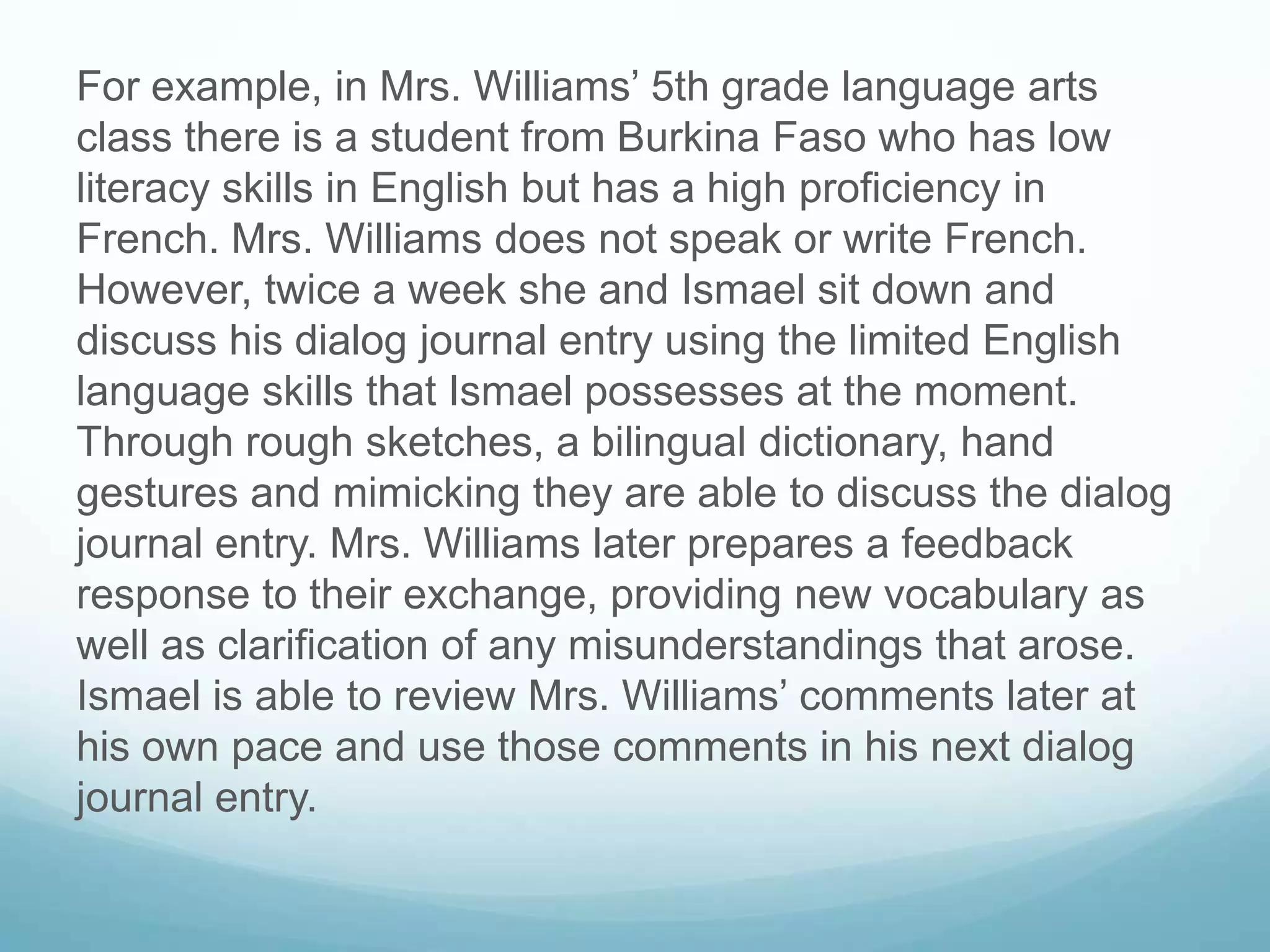 For example, in Mrs. Williams’ 5th grade language arts
class there is a student from Burkina Faso who has low
literacy skills in English but has a high proficiency in
French. Mrs. Williams does not speak or write French.
However, twice a week she and Ismael sit down and
discuss his dialog journal entry using the limited English
language skills that Ismael possesses at the moment.
Through rough sketches, a bilingual dictionary, hand
gestures and mimicking they are able to discuss the dialog
journal entry. Mrs. Williams later prepares a feedback
response to their exchange, providing new vocabulary as
well as clarification of any misunderstandings that arose.
Ismael is able to review Mrs. Williams’ comments later at
his own pace and use those comments in his next dialog
journal entry.
 