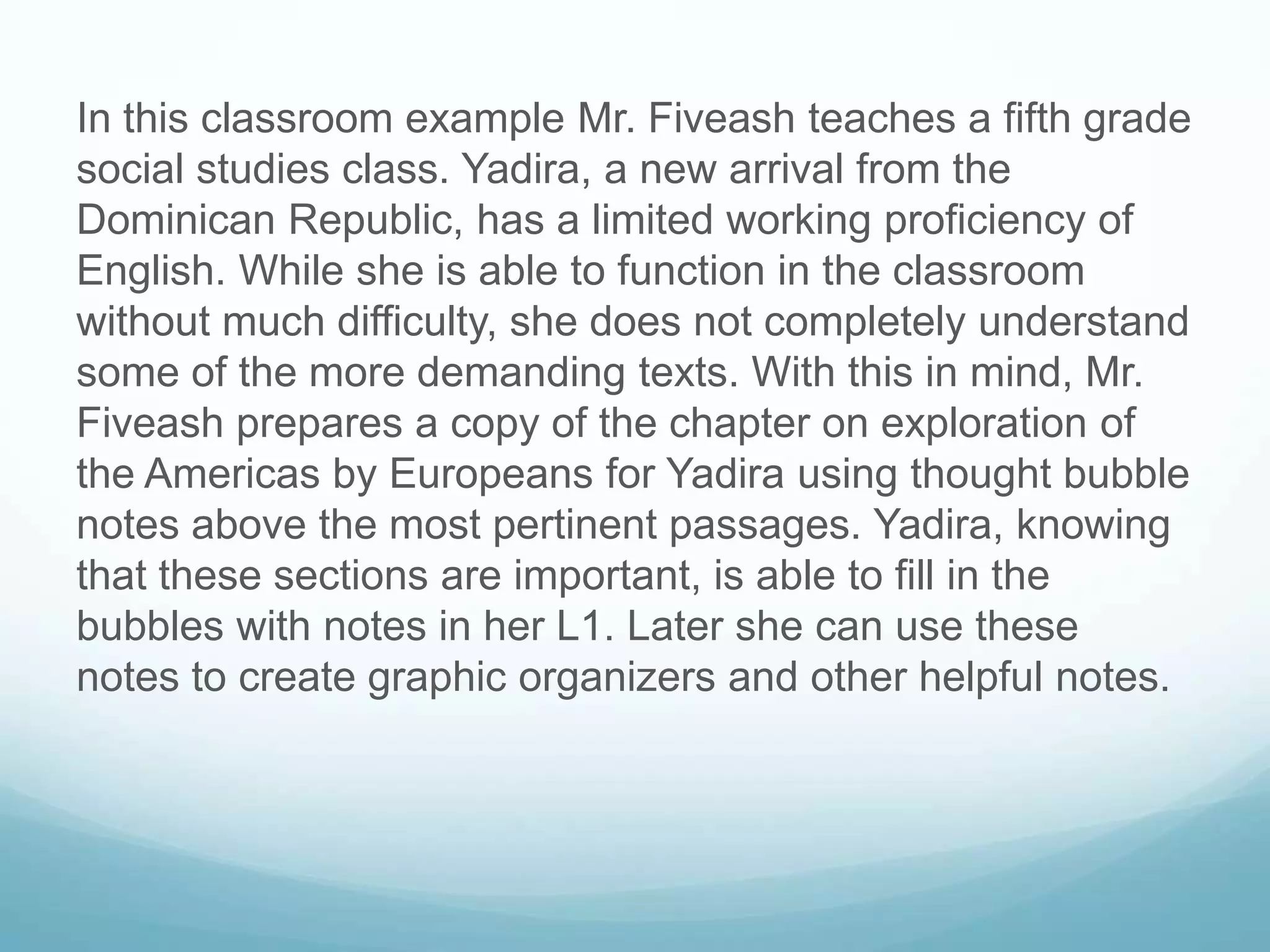 In this classroom example Mr. Fiveash teaches a fifth grade
social studies class. Yadira, a new arrival from the
Dominican Republic, has a limited working proficiency of
English. While she is able to function in the classroom
without much difficulty, she does not completely understand
some of the more demanding texts. With this in mind, Mr.
Fiveash prepares a copy of the chapter on exploration of
the Americas by Europeans for Yadira using thought bubble
notes above the most pertinent passages. Yadira, knowing
that these sections are important, is able to fill in the
bubbles with notes in her L1. Later she can use these
notes to create graphic organizers and other helpful notes.
 