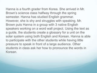 Hanna is a fourth grader from Korea. She arrived in Mr.
Brown’s science class halfway through the spring
semester. Hanna h...