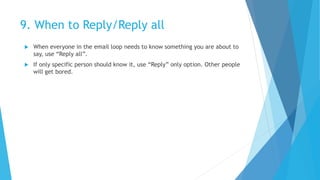9. When to Reply/Reply all
 When everyone in the email loop needs to know something you are about to
say, use “Reply all”.
 If only specific person should know it, use “Reply” only option. Other people
will get bored.
 