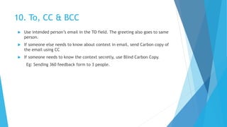 10. To, CC & BCC
 Use intended person’s email in the TO field. The greeting also goes to same
person.
 If someone else needs to know about context in email, send Carbon copy of
the email using CC
 If someone needs to know the context secretly, use Blind Carbon Copy.
Eg: Sending 360 feedback form to 3 people.
 