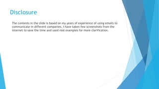 Disclosure
The contents in the slide is based on my years of experience of using emails to
communicate in different companies. I have taken few screenshots from the
internet to save the time and used real examples for more clarification.
 