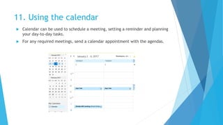 11. Using the calendar
 Calendar can be used to schedule a meeting, setting a reminder and planning
your day-to-day tasks.
 For any required meetings, send a calendar appointment with the agendas.
 