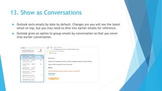 13. Show as Conversations
 Outlook sorts emails by date by default. Changes are you will see the latest
email on top, but you may need to dive into earlier emails for reference.
 Outlook gives an option to group emails by conversation so that you never
miss earlier conversation.
 