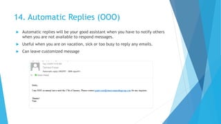 14. Automatic Replies (OOO)
 Automatic replies will be your good assistant when you have to notify others
when you are not available to respond messages.
 Useful when you are on vacation, sick or too busy to reply any emails.
 Can leave customized message
 
