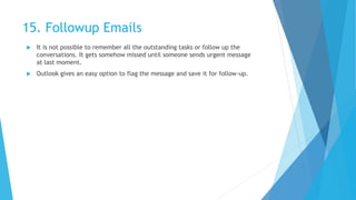 15. Followup Emails
 It is not possible to remember all the outstanding tasks or follow up the
conversations. It gets somehow missed until someone sends urgent message
at last moment.
 Outlook gives an easy option to flag the message and save it for follow-up.
 
