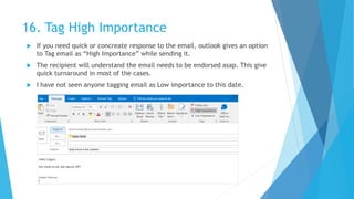 16. Tag High Importance
 If you need quick or concreate response to the email, outlook gives an option
to Tag email as “High Importance” while sending it.
 The recipient will understand the email needs to be endorsed asap. This give
quick turnaround in most of the cases.
 I have not seen anyone tagging email as Low importance to this date.
 