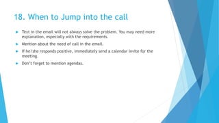 18. When to Jump into the call
 Text in the email will not always solve the problem. You may need more
explanation, especially with the requirements.
 Mention about the need of call in the email.
 If he/she responds positive, immediately send a calendar invite for the
meeting.
 Don’t forget to mention agendas.
 