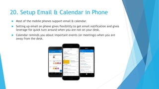 20. Setup Email & Calendar in Phone
 Most of the mobile phones support email & calendar.
 Setting up email on phone gives flexibility to get email notification and gives
leverage for quick turn around when you are not on your desk.
 Calendar reminds you about important events (or meetings) when you are
away from the desk.
 