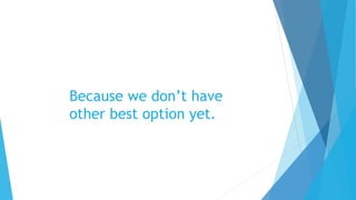 Because we don’t have
other best option yet.
 