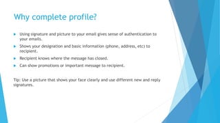 Why complete profile?
 Using signature and picture to your email gives sense of authentication to
your emails.
 Shows your designation and basic information (phone, address, etc) to
recipient.
 Recipient knows where the message has closed.
 Can show promotions or important message to recipient.
Tip: Use a picture that shows your face clearly and use different new and reply
signatures.
 