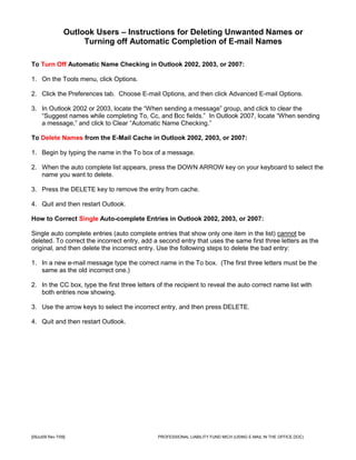 Outlook Users – Instructions for Deleting Unwanted Names or
                      Turning off Automatic Completion of E-mail Names

To Turn Off Automatic Name Checking in Outlook 2002, 2003, or 2007:

1. On the Tools menu, click Options.

2. Click the Preferences tab. Choose E-mail Options, and then click Advanced E-mail Options.

3. In Outlook 2002 or 2003, locate the “When sending a message” group, and click to clear the
   “Suggest names while completing To, Cc, and Bcc fields.” In Outlook 2007, locate “When sending
   a message,” and click to Clear “Automatic Name Checking.”

To Delete Names from the E-Mail Cache in Outlook 2002, 2003, or 2007:

1. Begin by typing the name in the To box of a message.

2. When the auto complete list appears, press the DOWN ARROW key on your keyboard to select the
   name you want to delete.

3. Press the DELETE key to remove the entry from cache.

4. Quit and then restart Outlook.

How to Correct Single Auto-complete Entries in Outlook 2002, 2003, or 2007:

Single auto complete entries (auto complete entries that show only one item in the list) cannot be
deleted. To correct the incorrect entry, add a second entry that uses the same first three letters as the
original, and then delete the incorrect entry. Use the following steps to delete the bad entry:

1. In a new e-mail message type the correct name in the To box. (The first three letters must be the
   same as the old incorrect one.)

2. In the CC box, type the first three letters of the recipient to reveal the auto correct name list with
   both entries now showing.

3. Use the arrow keys to select the incorrect entry, and then press DELETE.

4. Quit and then restart Outlook.




[09Jul09 Rev 7/09]                             PROFESSIONAL LIABILITY FUND MICH (USING E-MAIL IN THE OFFICE.DOC)
 