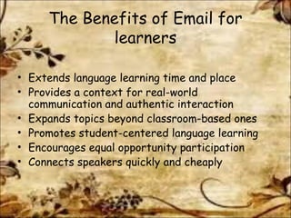 The Benefits of Email for
learners
• Extends language learning time and place
• Provides a context for real-world
communication and authentic interaction
• Expands topics beyond classroom-based ones
• Promotes student-centered language learning
• Encourages equal opportunity participation
• Connects speakers quickly and cheaply

 