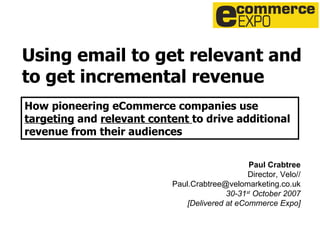 Using email to get relevant and to get incremental revenue Paul Crabtree Director, Velo// [email_address] 30-31 st  October 2007 [Delivered at eCommerce Expo] How pioneering eCommerce companies use  targeting  and  relevant content  to drive additional revenue from their audiences   