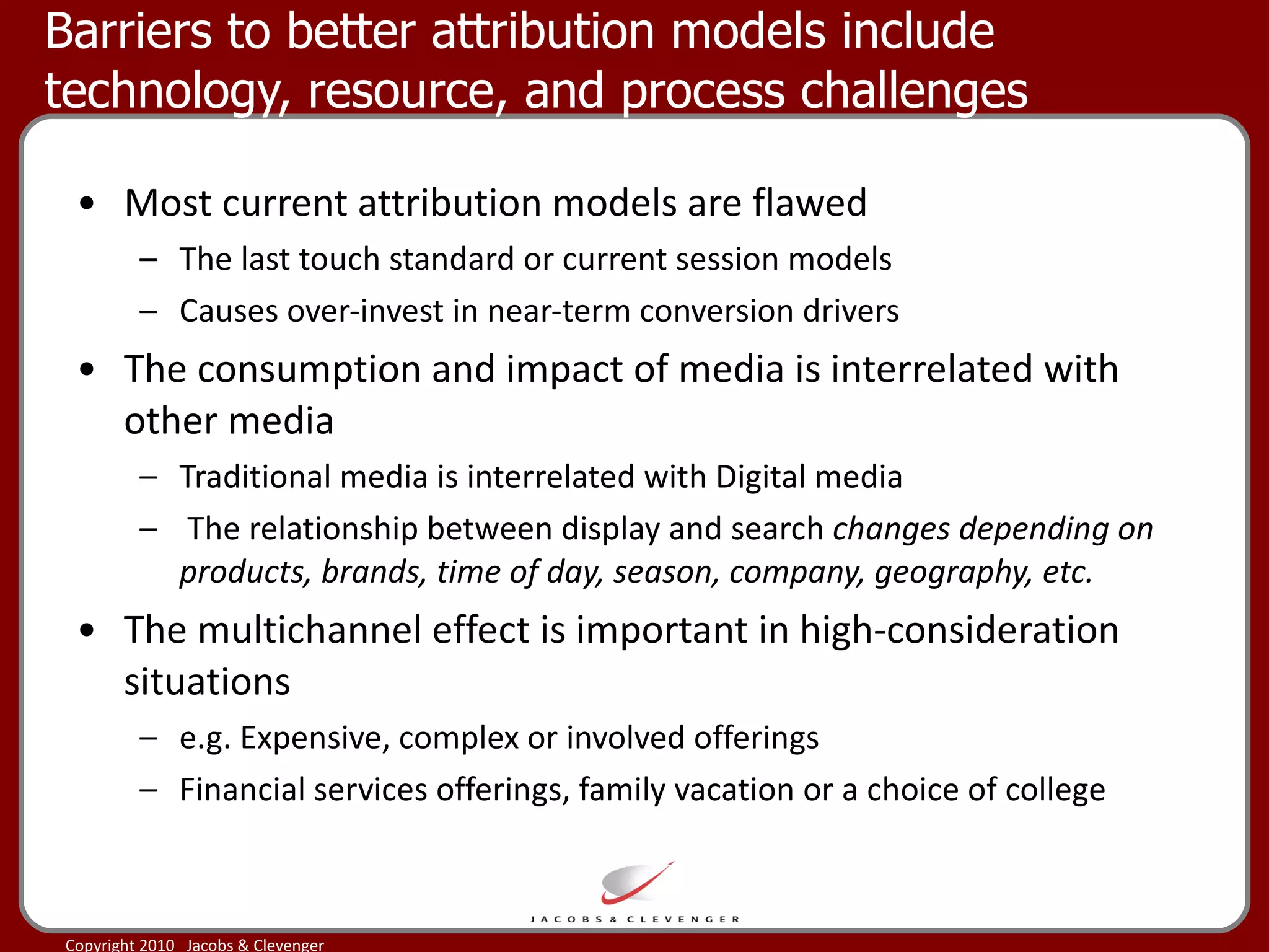 Barriers to better attribution models include technology, resource, and process challenges  Most current attribution models are flawed The last touch standard or current session models Causes over-invest in near-term conversion drivers  The consumption and impact of media is interrelated with other media Traditional media is interrelated with Digital media The relationship between display and search  changes depending on products, brands, time of day, season, company, geography, etc. The multichannel effect is important in high-consideration situations  e.g. Expensive, complex or involved offerings Financial services offerings, family vacation or a choice of college 