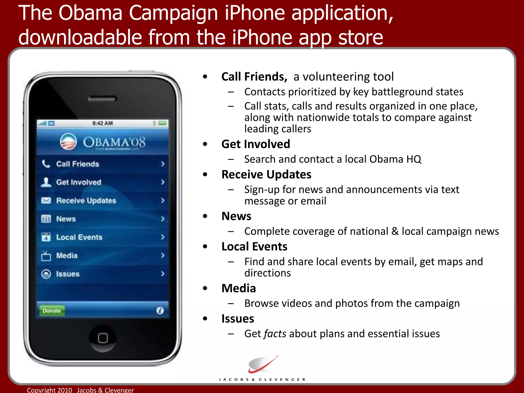 The Obama Campaign iPhone application, downloadable from the iPhone app store Call Friends,  a volunteering tool Contacts prioritized by key battleground states Call stats, calls and results organized in one place, along with nationwide totals to compare against leading callers  Get Involved Search and contact a local Obama HQ  Receive Updates Sign-up for news and announcements via text message or email  News Complete coverage of national & local campaign news Local Events Find and share local events by email, get maps and directions  Media Browse videos and photos from the campaign  Issues Get  facts  about plans and essential issues 