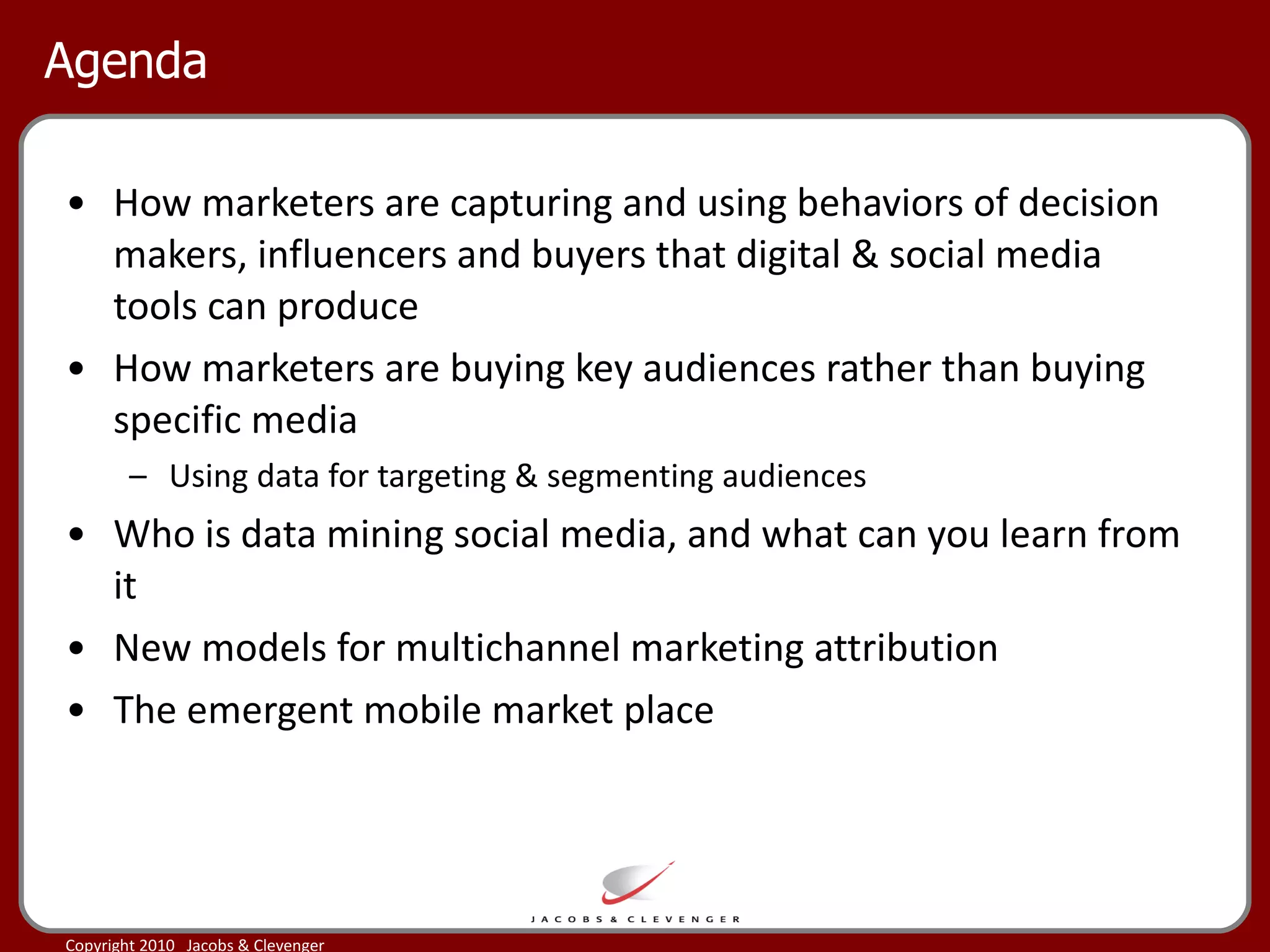 Agenda How marketers are capturing and using behaviors of decision makers, influencers and buyers that digital & social media tools can produce How marketers are buying key audiences rather than buying specific media Using data for targeting & segmenting audiences Who is data mining social media, and what can you learn from it New models for multichannel marketing attribution  The emergent mobile market place 