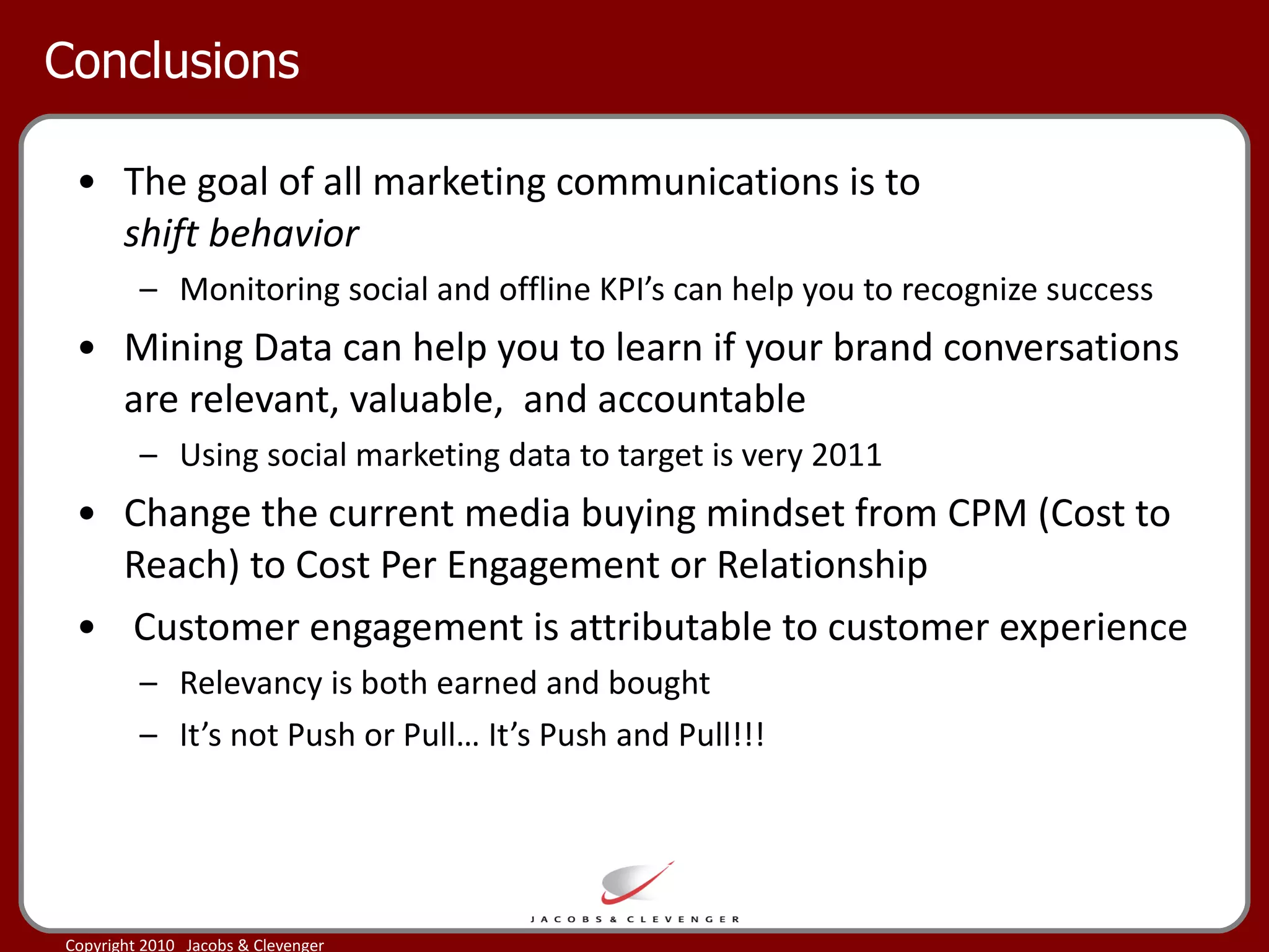 Conclusions The goal of all marketing communications is to  shift behavior Monitoring social and offline KPI’s can help you to recognize success Mining Data can help you to learn if your brand conversations are relevant, valuable,  and accountable Using social marketing data to target is very 2011 Change the current media buying mindset from CPM (Cost to Reach) to Cost Per Engagement or Relationship Customer engagement is attributable to customer experience Relevancy is both earned and bought It’s not Push or Pull… It’s Push and Pull!!! 