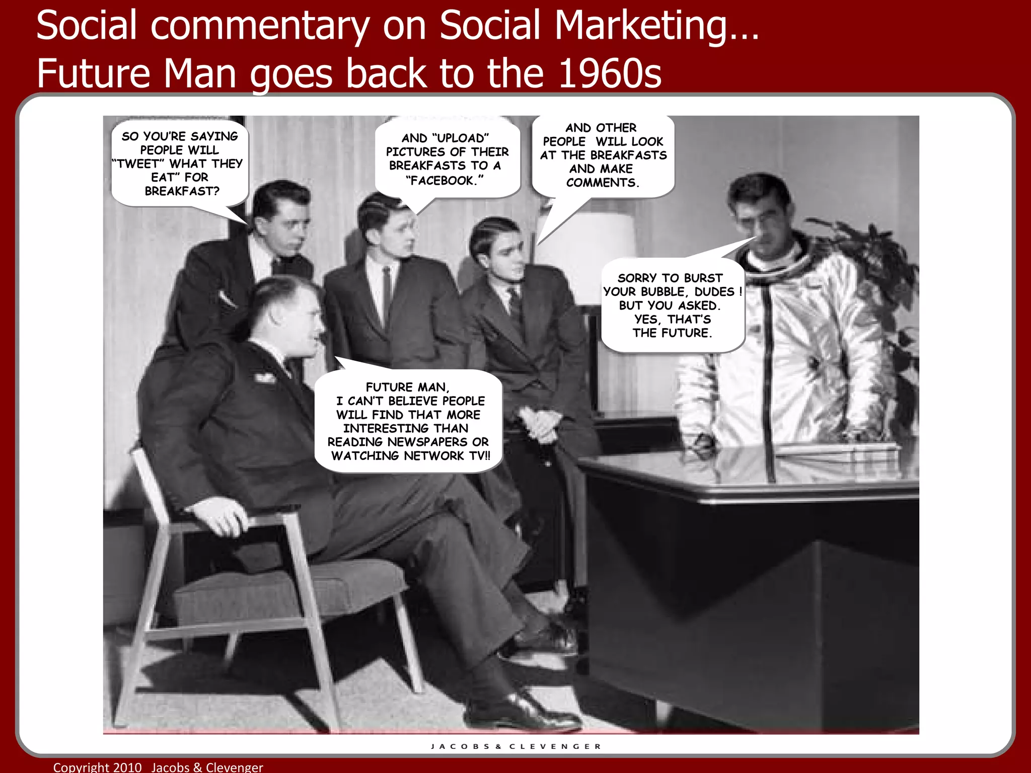 Social commentary on Social Marketing…  Future Man goes back to the 1960s AND “UPLOAD”  PICTURES OF THEIR BREAKFASTS TO A  “ FACEBOOK. ”  AND OTHER  PEOPLE  WILL LOOK AT THE BREAKFASTS AND MAKE  COMMENTS. SORRY TO BURST  YOUR BUBBLE, DUDES ! BUT YOU ASKED.  YES, THAT’S THE FUTURE. FUTURE MAN, I CAN’T BELIEVE PEOPLE WILL FIND THAT MORE  INTERESTING THAN  READING NEWSPAPERS OR WATCHING NETWORK TV!! SO YOU’RE SAYING PEOPLE WILL  “ TWEET” WHAT THEY  EAT” FOR BREAKFAST? 